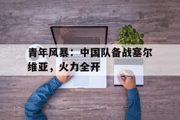 青年风暴:中国队备战塞尔维亚,火力全开的简单介绍